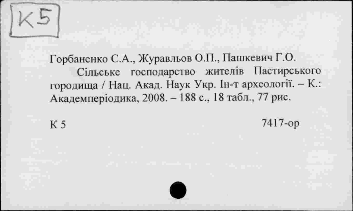 ﻿Горбаненко С.А., Журавльов О.П., Пашкевич Г.О.
Сільське господарство жителів Пастирського городища / Нац. Акад. Наук Укр. Ін-т археології. - К.: Академперіодика, 2008. - 188 с., 18 табл., 77 рис.
К5
7417-ор